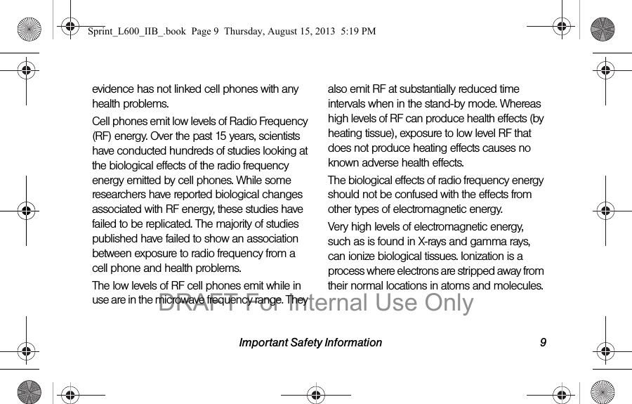 Important Safety Information 9evidence has not linked cell phones with any health problems.Cell phones emit low levels of Radio Frequency (RF) energy. Over the past 15 years, scientists have conducted hundreds of studies looking at the biological effects of the radio frequency energy emitted by cell phones. While some researchers have reported biological changes associated with RF energy, these studies have failed to be replicated. The majority of studies published have failed to show an association between exposure to radio frequency from a cell phone and health problems.The low levels of RF cell phones emit while in use are in the microwave frequency range. They also emit RF at substantially reduced time intervals when in the stand-by mode. Whereas high levels of RF can produce health effects (by heating tissue), exposure to low level RF that does not produce heating effects causes no known adverse health effects.The biological effects of radio frequency energy should not be confused with the effects from other types of electromagnetic energy.Very high levels of electromagnetic energy, such as is found in X-rays and gamma rays, can ionize biological tissues. Ionization is a process where electrons are stripped away from their normal locations in atoms and molecules. Sprint_L600_IIB_.book  Page 9  Thursday, August 15, 2013  5:19 PMDRAFT For Internal Use Only