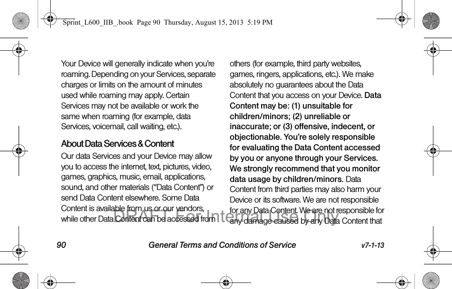 90 General Terms and Conditions of Service v7-1-13Your Device will generally indicate when you&rsquo;re roaming. Depending on your Services, separate charges or limits on the amount of minutes used while roaming may apply. Certain Services may not be available or work the same when roaming (for example, data Services, voicemail, call waiting, etc.). About Data Services &amp; ContentOur data Services and your Device may allow you to access the internet, text, pictures, video, games, graphics, music, email, applications, sound, and other materials (&ldquo;Data Content&rdquo;) or send Data Content elsewhere. Some Data Content is available from us or our vendors, while other Data Content can be accessed from others (for example, third party websites, games, ringers, applications, etc.). We make absolutely no guarantees about the Data Content that you access on your Device. Data Content may be: (1) unsuitable for children/minors; (2) unreliable or inaccurate; or (3) offensive, indecent, or objectionable. You&rsquo;re solely responsible for evaluating the Data Content accessed by you or anyone through your Services. We strongly recommend that you monitor data usage by children/minors. Data Content from third parties may also harm your Device or its software. We are not responsible for any Data Content. We are not responsible for any damage caused by any Data Content that Sprint_L600_IIB_.book  Page 90  Thursday, August 15, 2013  5:19 PMDRAFT For Internal Use Only