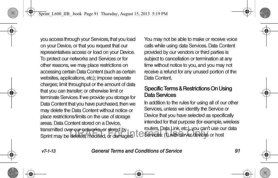 v7-1-13 General Terms and Conditions of Service 91you access through your Services, that you load on your Device, or that you request that our representatives access or load on your Device. To protect our networks and Services or for other reasons, we may place restrictions on accessing certain Data Content (such as certain websites, applications, etc.); impose separate charges; limit throughput or the amount of data that you can transfer; or otherwise limit or terminate Services. If we provide you storage for Data Content that you have purchased, then we may delete the Data Content without notice or place restrictions/limits on the use of storage areas. Data Content stored on a Device, transmitted over our networks, or stored by Sprint may be deleted, modified, or damaged. You may not be able to make or receive voice calls while using data Services. Data Content provided by our vendors or third parties is subject to cancellation or termination at any time without notice to you, and you may not receive a refund for any unused portion of the Data Content.Specific Terms &amp; Restrictions On Using Data ServicesIn addition to the rules for using all of our other Services, unless we identify the Service or Device that you have selected as specifically intended for that purpose (for example, wireless routers, Data Link, etc.), you can&rsquo;t use our data Services: (1) with server devices or host Sprint_L600_IIB_.book  Page 91  Thursday, August 15, 2013  5:19 PMDRAFT For Internal Use Only