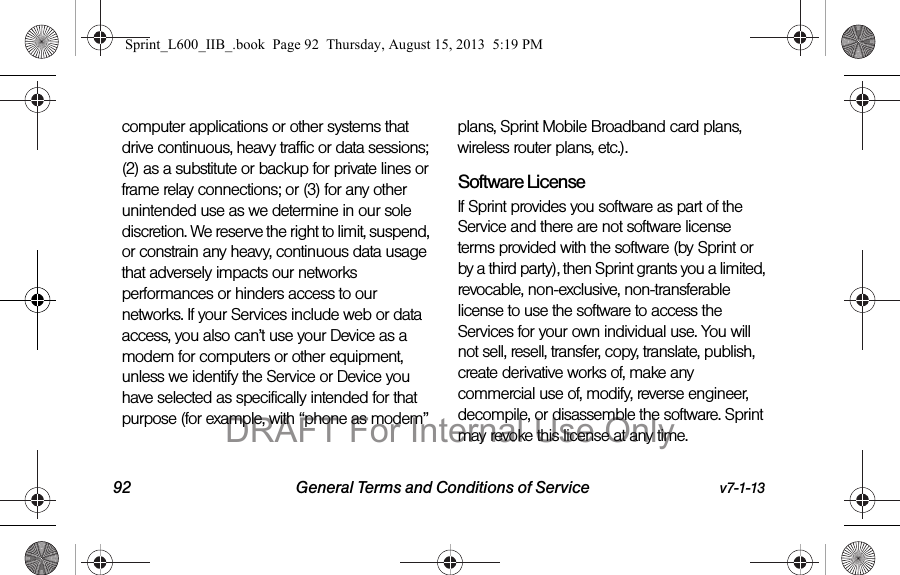 92 General Terms and Conditions of Service v7-1-13computer applications or other systems that drive continuous, heavy traffic or data sessions; (2) as a substitute or backup for private lines or frame relay connections; or (3) for any other unintended use as we determine in our sole discretion. We reserve the right to limit, suspend, or constrain any heavy, continuous data usage that adversely impacts our networks performances or hinders access to our networks. If your Services include web or data access, you also can&rsquo;t use your Device as a modem for computers or other equipment, unless we identify the Service or Device you have selected as specifically intended for that purpose (for example, with &ldquo;phone as modem&rdquo; plans, Sprint Mobile Broadband card plans, wireless router plans, etc.).  Software LicenseIf Sprint provides you software as part of the Service and there are not software license terms provided with the software (by Sprint or by a third party), then Sprint grants you a limited, revocable, non-exclusive, non-transferable license to use the software to access the Services for your own individual use. You will not sell, resell, transfer, copy, translate, publish, create derivative works of, make any commercial use of, modify, reverse engineer, decompile, or disassemble the software. Sprint may revoke this license at any time.Sprint_L600_IIB_.book  Page 92  Thursday, August 15, 2013  5:19 PMDRAFT For Internal Use Only