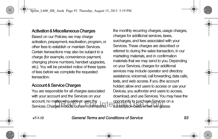 v7-1-13 General Terms and Conditions of Service 93Activation &amp; Miscellaneous ChargesBased on our Policies, we may charge activation, prepayment, reactivation, program, or other fees to establish or maintain Services. Certain transactions may also be subject to a charge (for example, convenience payment, changing phone numbers, handset upgrades, etc.). You will be provided notice of these types of fees before we complete the requested transaction.Account &amp; Service ChargesYou are responsible for all charges associated with your account and the Services on your account, no matter who adds or uses the Services. Charges include, but are not limited to, the monthly recurring charges, usage charges, charges for additional services, taxes, surcharges, and fees associated with your Services. These charges are described or referred to during the sales transaction, in our marketing materials, and in confirmation materials that we may send to you. Depending on your Services, charges for additional services may include operator and directory assistance, voicemail, call forwarding, data calls, texts, and web access. If you (the account holder) allow end users to access or use your Devices, you authorize end users to access, download, and use Services. You may have the opportunity to purchase Services on a subscription basis where we assess Sprint_L600_IIB_.book  Page 93  Thursday, August 15, 2013  5:19 PMDRAFT For Internal Use Only