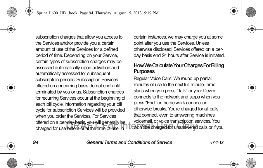 94 General Terms and Conditions of Service v7-1-13subscription charges that allow you access to the Services and/or provide you a certain amount of use of the Services for a defined period of time. Depending on your Service, certain types of subscription charges may be assessed automatically upon activation and automatically assessed for subsequent subscription periods. Subscription Services offered on a recurring basis do not end until terminated by you or us. Subscription charges for recurring Services occur at the beginning of each bill cycle. Information regarding your bill cycle for subscription Services will be provided when you order the Services. For Services offered on a per-day basis, you will generally be charged for use before or at the time of use. In certain instances, we may charge you at some point after you use the Services. Unless otherwise disclosed, Services offered on a per-day basis end 24 hours after Service is initiated.How We Calculate Your Charges For Billing PurposesRegular Voice Calls: We round up partial minutes of use to the next full minute. Time starts when you press &ldquo;Talk&rdquo; or your Device connects to the network and stops when you press &ldquo;End&rdquo; or the network connection otherwise breaks. You&rsquo;re charged for all calls that connect, even to answering machines, voicemail, or voice transcription services. You won&rsquo;t be charged for unanswered calls or if you Sprint_L600_IIB_.book  Page 94  Thursday, August 15, 2013  5:19 PMDRAFT For Internal Use Only
