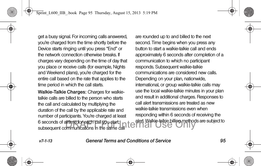 v7-1-13 General Terms and Conditions of Service 95get a busy signal. For incoming calls answered, you&rsquo;re charged from the time shortly before the Device starts ringing until you press &ldquo;End&rdquo; or the network connection otherwise breaks. If charges vary depending on the time of day that you place or receive calls (for example, Nights and Weekend plans), you&rsquo;re charged for the entire call based on the rate that applies to the time period in which the call starts.Walkie-Talkie Charges: Charges for walkie-talkie calls are billed to the person who starts the call and calculated by multiplying the duration of the call by the applicable rate and number of participants. You&rsquo;re charged at least 6 seconds of airtime for each call you start; subsequent communications in the same call are rounded up to and billed to the next second. Time begins when you press any button to start a walkie-talkie call and ends approximately 6 seconds after completion of a communication to which no participant responds. Subsequent walkie-talkie communications are considered new calls. Depending on your plan, nationwide, international, or group walkie-talkie calls may use the local walkie-talkie minutes in your plan and result in additional charges. Responses to call alert transmissions are treated as new walkie-talkie transmissions even when responding within 6 seconds of receiving the alert. Walkie-talkie billing methods are subject to Sprint_L600_IIB_.book  Page 95  Thursday, August 15, 2013  5:19 PMDRAFT For Internal Use Only