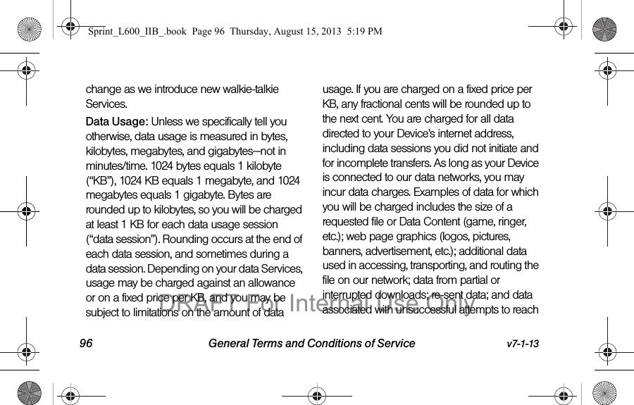 96 General Terms and Conditions of Service v7-1-13change as we introduce new walkie-talkie Services.Data Usage: Unless we specifically tell you otherwise, data usage is measured in bytes, kilobytes, megabytes, and gigabytes&mdash;not in minutes/time. 1024 bytes equals 1 kilobyte (&ldquo;KB&rdquo;), 1024 KB equals 1 megabyte, and 1024 megabytes equals 1 gigabyte. Bytes are rounded up to kilobytes, so you will be charged at least 1 KB for each data usage session (&ldquo;data session&rdquo;). Rounding occurs at the end of each data session, and sometimes during a data session. Depending on your data Services, usage may be charged against an allowance or on a fixed price per KB, and you may be subject to limitations on the amount of data usage. If you are charged on a fixed price per KB, any fractional cents will be rounded up to the next cent. You are charged for all data directed to your Device&rsquo;s internet address, including data sessions you did not initiate and for incomplete transfers. As long as your Device is connected to our data networks, you may incur data charges. Examples of data for which you will be charged includes the size of a requested file or Data Content (game, ringer, etc.); web page graphics (logos, pictures, banners, advertisement, etc.); additional data used in accessing, transporting, and routing the file on our network; data from partial or interrupted downloads; re-sent data; and data associated with unsuccessful attempts to reach Sprint_L600_IIB_.book  Page 96  Thursday, August 15, 2013  5:19 PMDRAFT For Internal Use Only