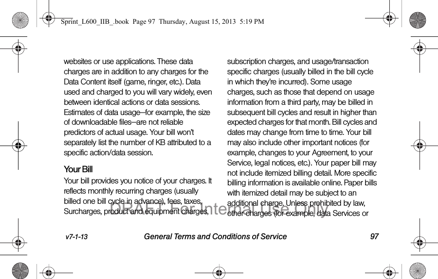 v7-1-13 General Terms and Conditions of Service 97websites or use applications. These data charges are in addition to any charges for the Data Content itself (game, ringer, etc.). Data used and charged to you will vary widely, even between identical actions or data sessions. Estimates of data usage&mdash;for example, the size of downloadable files&mdash;are not reliable predictors of actual usage. Your bill won&rsquo;t separately list the number of KB attributed to a specific action/data session.Your BillYour bill provides you notice of your charges. It reflects monthly recurring charges (usually billed one bill cycle in advance), fees, taxes, Surcharges, product and equipment charges, subscription charges, and usage/transaction specific charges (usually billed in the bill cycle in which they&rsquo;re incurred). Some usage charges, such as those that depend on usage information from a third party, may be billed in subsequent bill cycles and result in higher than expected charges for that month. Bill cycles and dates may change from time to time. Your bill may also include other important notices (for example, changes to your Agreement, to your Service, legal notices, etc.). Your paper bill may not include itemized billing detail. More specific billing information is available online. Paper bills with itemized detail may be subject to an additional charge. Unless prohibited by law, other charges (for example, data Services or Sprint_L600_IIB_.book  Page 97  Thursday, August 15, 2013  5:19 PMDRAFT For Internal Use Only