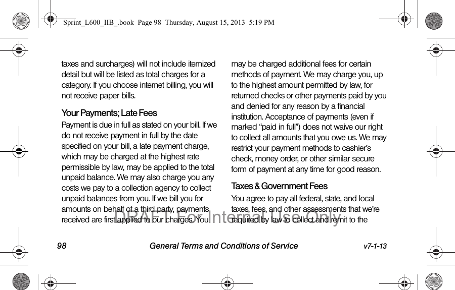 98 General Terms and Conditions of Service v7-1-13taxes and surcharges) will not include itemized detail but will be listed as total charges for a category. If you choose internet billing, you will not receive paper bills.Your Payments; Late Fees Payment is due in full as stated on your bill. If we do not receive payment in full by the date specified on your bill, a late payment charge, which may be charged at the highest rate permissible by law, may be applied to the total unpaid balance. We may also charge you any costs we pay to a collection agency to collect unpaid balances from you. If we bill you for amounts on behalf of a third party, payments received are first applied to our charges. You may be charged additional fees for certain methods of payment. We may charge you, up to the highest amount permitted by law, for returned checks or other payments paid by you and denied for any reason by a financial institution. Acceptance of payments (even if marked &ldquo;paid in full&rdquo;) does not waive our right to collect all amounts that you owe us. We may restrict your payment methods to cashier&rsquo;s check, money order, or other similar secure form of payment at any time for good reason.Taxes &amp; Government Fees You agree to pay all federal, state, and local taxes, fees, and other assessments that we&rsquo;re required by law to collect and remit to the Sprint_L600_IIB_.book  Page 98  Thursday, August 15, 2013  5:19 PMDRAFT For Internal Use Only