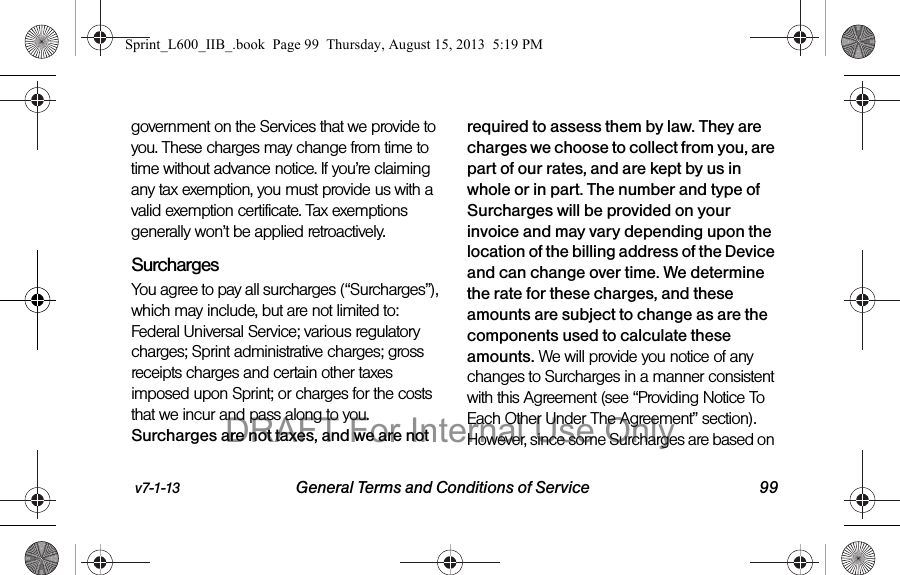 v7-1-13 General Terms and Conditions of Service 99government on the Services that we provide to you. These charges may change from time to time without advance notice. If you&rsquo;re claiming any tax exemption, you must provide us with a valid exemption certificate. Tax exemptions generally won&rsquo;t be applied retroactively.Surcharges You agree to pay all surcharges (&ldquo;Surcharges&rdquo;), which may include, but are not limited to: Federal Universal Service; various regulatory charges; Sprint administrative charges; gross receipts charges and certain other taxes imposed upon Sprint; or charges for the costs that we incur and pass along to you. Surcharges are not taxes, and we are not required to assess them by law. They are charges we choose to collect from you, are part of our rates, and are kept by us in whole or in part. The number and type of Surcharges will be provided on your invoice and may vary depending upon the location of the billing address of the Device and can change over time. We determine the rate for these charges, and these amounts are subject to change as are the components used to calculate these amounts. We will provide you notice of any changes to Surcharges in a manner consistent with this Agreement (see &ldquo;Providing Notice To Each Other Under The Agreement&rdquo; section). However, since some Surcharges are based on Sprint_L600_IIB_.book  Page 99  Thursday, August 15, 2013  5:19 PMDRAFT For Internal Use Only