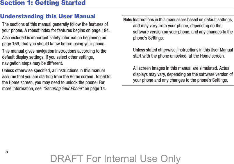 5Section 1: Getting StartedUnderstanding this User ManualThe sections of this manual generally follow the features of your phone. A robust index for features begins on page 194.Also included is important safety information beginning on page 159, that you should know before using your phone.This manual gives navigation instructions according to the default display settings. If you select other settings, navigation steps may be different.Unless otherwise specified, all instructions in this manual assume that you are starting from the Home screen. To get to the Home screen, you may need to unlock the phone. For more information, see “Securing Your Phone” on page 14.Note: Instructions in this manual are based on default settings, and may vary from your phone, depending on the software version on your phone, and any changes to the phone’s Settings.Unless stated otherwise, instructions in this User Manual start with the phone unlocked, at the Home screen.All screen images in this manual are simulated. Actual displays may vary, depending on the software version of your phone and any changes to the phone’s Settings.DRAFT For Internal Use Only