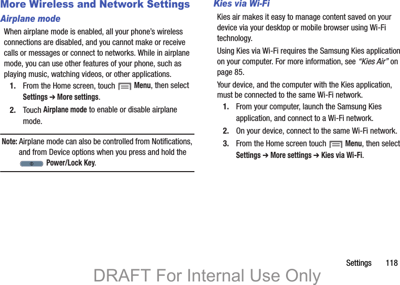 Settings       118More Wireless and Network SettingsAirplane modeWhen airplane mode is enabled, all your phone’s wireless connections are disabled, and you cannot make or receive calls or messages or connect to networks. While in airplane mode, you can use other features of your phone, such as playing music, watching videos, or other applications.1. From the Home screen, touch  Menu, then select Settings ➔ More settings.2. Touch Airplane mode to enable or disable airplane mode.Note: Airplane mode can also be controlled from Notifications, and from Device options when you press and hold the  Power/Lock Key.Kies via Wi-FiKies air makes it easy to manage content saved on your device via your desktop or mobile browser using Wi-Fi technology. Using Kies via Wi-Fi requires the Samsung Kies application on your computer. For more information, see “Kies Air” on page 85.Your device, and the computer with the Kies application, must be connected to the same Wi-Fi network.1. From your computer, launch the Samsung Kies application, and connect to a Wi-Fi network.2. On your device, connect to the same Wi-Fi network.3. From the Home screen touch  Menu, then select Settings ➔ More settings ➔ Kies via Wi-Fi.DRAFT For Internal Use Only