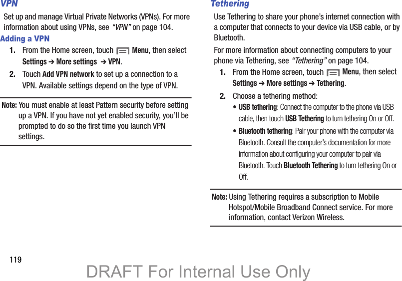 119VPNSet up and manage Virtual Private Networks (VPNs). For more information about using VPNs, see “VPN” on page 104.Adding a VPN1. From the Home screen, touch  Menu, then select Settings ➔ More settings  ➔ VPN.2. Touch Add VPN network to set up a connection to a VPN. Available settings depend on the type of VPN.Note: You must enable at least Pattern security before setting up a VPN. If you have not yet enabled security, you’ll be prompted to do so the first time you launch VPN settings.TetheringUse Tethering to share your phone’s internet connection with a computer that connects to your device via USB cable, or by Bluetooth.For more information about connecting computers to your phone via Tethering, see “Tethering” on page 104.1. From the Home screen, touch  Menu, then select Settings ➔ More settings ➔ Tethering.2. Choose a tethering method:• USB tethering: Connect the computer to the phone via USB cable, then touch USB Tethering to turn tethering On or Off.• Bluetooth tethering: Pair your phone with the computer via Bluetooth. Consult the computer’s documentation for more information about configuring your computer to pair via Bluetooth. Touch Bluetooth Tethering to turn tethering On or Off. Note: Using Tethering requires a subscription to Mobile Hotspot/Mobile Broadband Connect service. For more information, contact Verizon Wireless.DRAFT For Internal Use Only