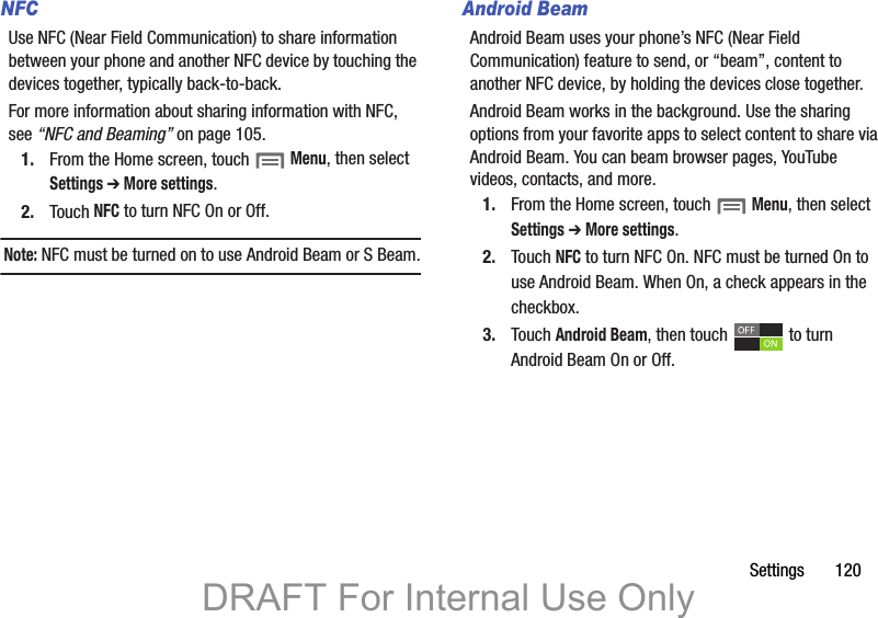 Settings       120NFCUse NFC (Near Field Communication) to share information between your phone and another NFC device by touching the devices together, typically back-to-back.For more information about sharing information with NFC, see “NFC and Beaming” on page 105.1. From the Home screen, touch  Menu, then select Settings ➔ More settings.2. Touch NFC to turn NFC On or Off.Note: NFC must be turned on to use Android Beam or S Beam.Android BeamAndroid Beam uses your phone’s NFC (Near Field Communication) feature to send, or “beam”, content to another NFC device, by holding the devices close together. Android Beam works in the background. Use the sharing options from your favorite apps to select content to share via Android Beam. You can beam browser pages, YouTube videos, contacts, and more.1. From the Home screen, touch  Menu, then select Settings ➔ More settings.2. Touch NFC to turn NFC On. NFC must be turned On to use Android Beam. When On, a check appears in the checkbox.3. Touch Android Beam, then touch   to turn Android Beam On or Off.DRAFT For Internal Use Only