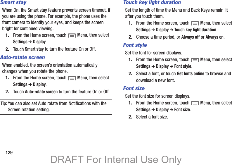 129Smart stayWhen On, the Smart stay feature prevents screen timeout, if you are using the phone. For example, the phone uses the front camera to identify your eyes, and keeps the screen bright for continued viewing.1. From the Home screen, touch  Menu, then select Settings ➔ Display.2. Touch Smart stay to turn the feature On or Off.Auto-rotate screenWhen enabled, the screen’s orientation automatically changes when you rotate the phone.1. From the Home screen, touch  Menu, then select Settings ➔ Display.2. Touch Auto-rotate screen to turn the feature On or Off.Tip: You can also set Auto rotate from Notifications with the Screen rotation setting.Touch key light durationSet the length of time the Menu and Back Keys remain lit after you touch them.1. From the Home screen, touch  Menu, then select Settings ➔ Display ➔ Touch key light duration.2. Choose a time period, or Always off or Always on.Font styleSet the font for screen displays.1. From the Home screen, touch  Menu, then select Settings ➔ Display ➔ Font style.2. Select a font, or touch Get fonts online to browse and download a new font.Font sizeSet the font size for screen displays.1. From the Home screen, touch  Menu, then select Settings ➔ Display ➔ Font size.2. Select a font size.DRAFT For Internal Use Only