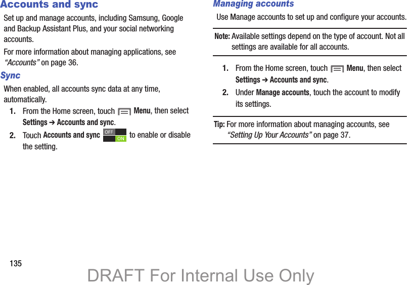135Accounts and syncSet up and manage accounts, including Samsung, Google and Backup Assistant Plus, and your social networking accounts.For more information about managing applications, see “Accounts” on page 36.Sync When enabled, all accounts sync data at any time, automatically.1. From the Home screen, touch  Menu, then select Settings ➔ Accounts and sync.2. Touch Accounts and sync   to enable or disable the setting.Managing accountsUse Manage accounts to set up and configure your accounts.Note: Available settings depend on the type of account. Not all settings are available for all accounts.1. From the Home screen, touch  Menu, then select Settings ➔ Accounts and sync.2. Under Manage accounts, touch the account to modify its settings.Tip: For more information about managing accounts, see “Setting Up Your Accounts” on page 37.DRAFT For Internal Use Only