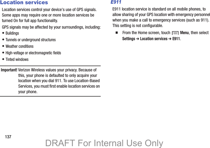 137Location servicesLocation services control your device&apos;s use of GPS signals. Some apps may require one or more location services be turned On for full app functionality.GPS signals may be affected by your surroundings, including:• Buildings• Tunnels or underground structures• Weather conditions• High-voltage or electromagnetic fields• Tinted windowsImportant! Verizon Wireless values your privacy. Because of this, your phone is defaulted to only acquire your location when you dial 911. To use Location-Based Services, you must first enable location services on your phone.E911E911 location service is standard on all mobile phones, to allow sharing of your GPS location with emergency personnel when you make a call to emergency services (such as 911). This setting is not configurable.  From the Home screen, touch  Menu, then select Settings ➔ Location services ➔ E911.DRAFT For Internal Use Only