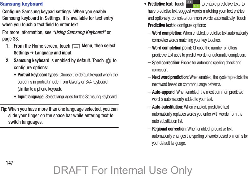 147Samsung keyboardConfigure Samsung keypad settings. When you enable Samsung keyboard in Settings, it is available for text entry when you touch a text field to enter text.For more information, see “Using Samsung Keyboard” on page 33.1. From the Home screen, touch  Menu, then select Settings ➔ Language and input.2.Samsung keyboard is enabled by default. Touch   to configure options:• Portrait keyboard types: Choose the default keypad when the screen is in portrait mode, from Qwerty or 3x4 keyboard (similar to a phone keypad).• Input language: Select languages for the Samsung keyboard. Tip: When you have more than one language selected, you can slide your finger on the space bar while entering text to switch languages.• Predictive text: Touch   to enable predictive text, to have predictive text suggest words matching your text entries and optionally, complete common words automatically. Touch Predictive text to configure options:–Word completion: When enabled, predictive text automatically completes words matching your key touches.–Word completion point: Choose the number of letters predictive text uses to predict words for automatic completion.–Spell correction: Enable for automatic spelling check and correction.–Next word prediction: When enabled, the system predicts the next word based on common usage patterns.–Auto-append: When enabled, the most common predicted word is automatically added to your text. –Auto-substitution: When enabled, predictive text automatically replaces words you enter with words from the auto substitution list.–Regional correction: When enabled, predictive text automatically changes the spelling of words based on norms for your default language.DRAFT For Internal Use Only