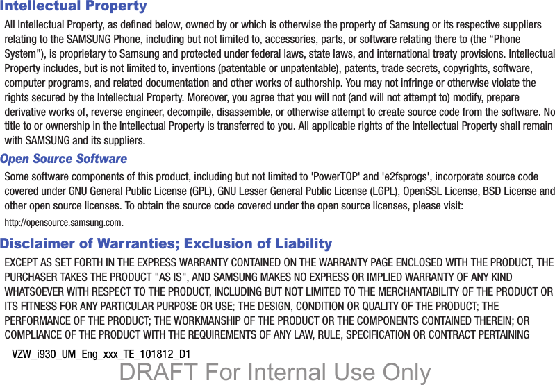 VZW_i930_UM_Eng_xxx_TE_101812_D1Intellectual PropertyAll Intellectual Property, as defined below, owned by or which is otherwise the property of Samsung or its respective suppliers relating to the SAMSUNG Phone, including but not limited to, accessories, parts, or software relating there to (the “Phone System”), is proprietary to Samsung and protected under federal laws, state laws, and international treaty provisions. Intellectual Property includes, but is not limited to, inventions (patentable or unpatentable), patents, trade secrets, copyrights, software, computer programs, and related documentation and other works of authorship. You may not infringe or otherwise violate the rights secured by the Intellectual Property. Moreover, you agree that you will not (and will not attempt to) modify, prepare derivative works of, reverse engineer, decompile, disassemble, or otherwise attempt to create source code from the software. No title to or ownership in the Intellectual Property is transferred to you. All applicable rights of the Intellectual Property shall remain with SAMSUNG and its suppliers.Open Source SoftwareSome software components of this product, including but not limited to &apos;PowerTOP&apos; and &apos;e2fsprogs&apos;, incorporate source code covered under GNU General Public License (GPL), GNU Lesser General Public License (LGPL), OpenSSL License, BSD License and other open source licenses. To obtain the source code covered under the open source licenses, please visit:http://opensource.samsung.com.Disclaimer of Warranties; Exclusion of LiabilityEXCEPT AS SET FORTH IN THE EXPRESS WARRANTY CONTAINED ON THE WARRANTY PAGE ENCLOSED WITH THE PRODUCT, THE PURCHASER TAKES THE PRODUCT &quot;AS IS&quot;, AND SAMSUNG MAKES NO EXPRESS OR IMPLIED WARRANTY OF ANY KIND WHATSOEVER WITH RESPECT TO THE PRODUCT, INCLUDING BUT NOT LIMITED TO THE MERCHANTABILITY OF THE PRODUCT OR ITS FITNESS FOR ANY PARTICULAR PURPOSE OR USE; THE DESIGN, CONDITION OR QUALITY OF THE PRODUCT; THE PERFORMANCE OF THE PRODUCT; THE WORKMANSHIP OF THE PRODUCT OR THE COMPONENTS CONTAINED THEREIN; OR COMPLIANCE OF THE PRODUCT WITH THE REQUIREMENTS OF ANY LAW, RULE, SPECIFICATION OR CONTRACT PERTAINING DRAFT For Internal Use Only