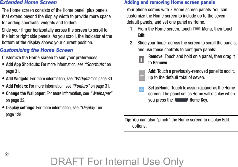 21Extended Home ScreenThe Home screen consists of the Home panel, plus panels that extend beyond the display width to provide more space for adding shortcuts, widgets and folders.Slide your finger horizontally across the screen to scroll to the left or right side panels. As you scroll, the indicator at the bottom of the display shows your current position.Customizing the Home ScreenCustomize the Home screen to suit your preferences.• Add App Shortcuts: For more information, see “Shortcuts” on page 31.• Add Widgets: For more information, see “Widgets” on page 30.• Add Folders: For more information, see “Folders” on page 31.• Change the Wallpaper: For more information, see “Wallpaper” on page 32.• Display settings: For more information, see “Display” on page 128.Adding and removing Home screen panelsYour phone comes with 7 Home screen panels. You can customize the Home screen to include up to the seven default panels, and set one panel as Home.1. From the Home screen, touch  Menu, then touch Edit.2. Slide your finger across the screen to scroll the panels, and use these controls to configure panels:Tip: You can also “pinch” the Home screen to display Edit options.Remove: Touch and hold on a panel, then drag it to Remove.Add: Touch a previously-removed panel to add it, up to the default total of seven.Set as Home: Touch to assign a panel as the Home screen. The panel set as Home will display when you press the  Home Key.DRAFT For Internal Use Only