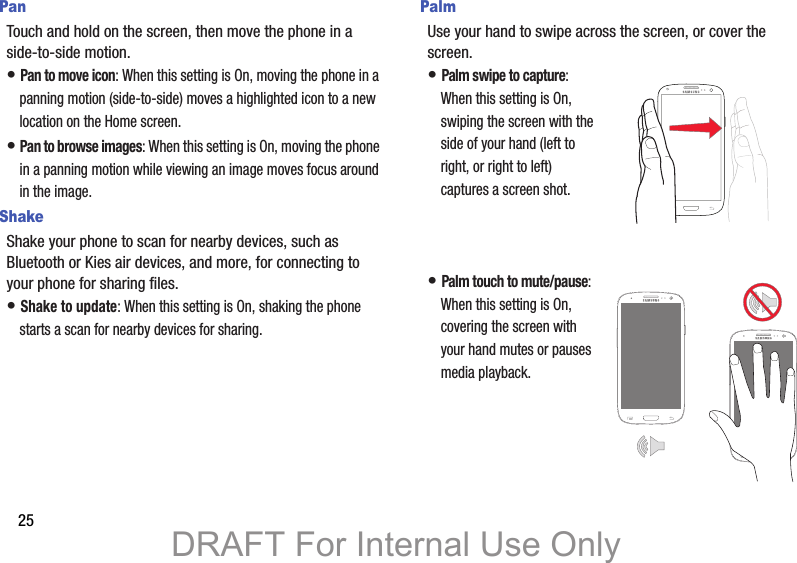 25PanTouch and hold on the screen, then move the phone in a side-to-side motion.• Pan to move icon: When this setting is On, moving the phone in a panning motion (side-to-side) moves a highlighted icon to a new location on the Home screen.• Pan to browse images: When this setting is On, moving the phone in a panning motion while viewing an image moves focus around in the image.ShakeShake your phone to scan for nearby devices, such as  Bluetooth or Kies air devices, and more, for connecting to your phone for sharing files.• Shake to update: When this setting is On, shaking the phone starts a scan for nearby devices for sharing.PalmUse your hand to swipe across the screen, or cover the screen.• Palm swipe to capture: When this setting is On, swiping the screen with the side of your hand (left to right, or right to left) captures a screen shot.• Palm touch to mute/pause: When this setting is On, covering the screen with your hand mutes or pauses media playback.DRAFT For Internal Use Only