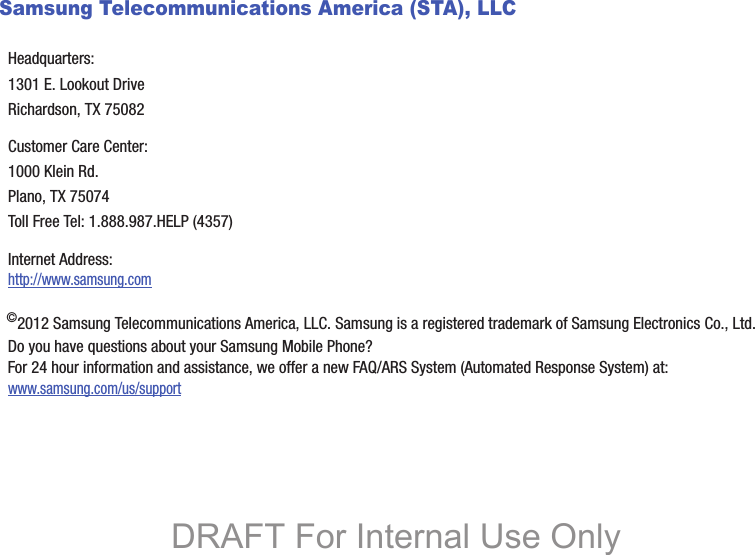 Samsung Telecommunications America (STA), LLC©2012 Samsung Telecommunications America, LLC. Samsung is a registered trademark of Samsung Electronics Co., Ltd.Do you have questions about your Samsung Mobile Phone? For 24 hour information and assistance, we offer a new FAQ/ARS System (Automated Response System) at:www.samsung.com/us/supportHeadquarters:1301 E. Lookout DriveRichardson, TX 75082Customer Care Center:1000 Klein Rd.Plano, TX 75074Toll Free Tel: 1.888.987.HELP (4357)Internet Address: http://www.samsung.comDRAFT For Internal Use Only