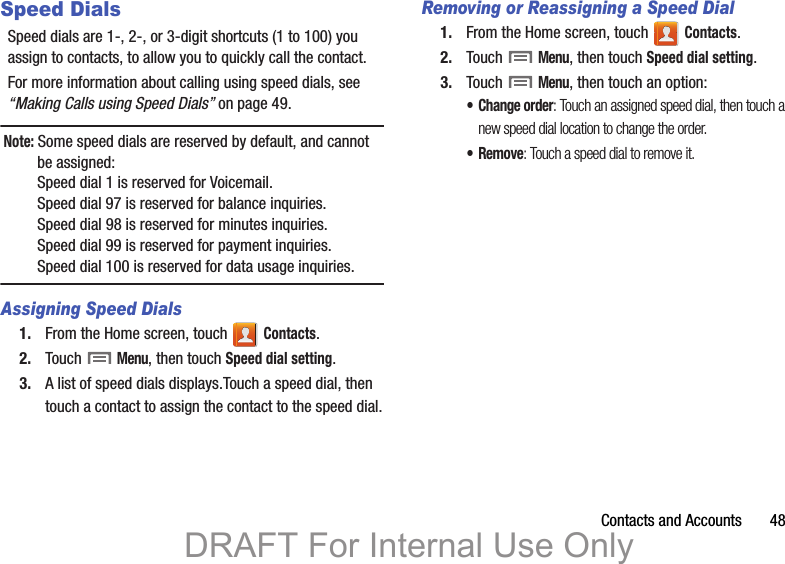 Contacts and Accounts       48Speed DialsSpeed dials are 1-, 2-, or 3-digit shortcuts (1 to 100) you assign to contacts, to allow you to quickly call the contact.For more information about calling using speed dials, see “Making Calls using Speed Dials” on page 49.Note: Some speed dials are reserved by default, and cannot be assigned:Speed dial 1 is reserved for Voicemail.Speed dial 97 is reserved for balance inquiries.Speed dial 98 is reserved for minutes inquiries.Speed dial 99 is reserved for payment inquiries.Speed dial 100 is reserved for data usage inquiries.Assigning Speed Dials1. From the Home screen, touch   Contacts.2. Touch  Menu, then touch Speed dial setting.3. A list of speed dials displays.Touch a speed dial, then touch a contact to assign the contact to the speed dial.Removing or Reassigning a Speed Dial1. From the Home screen, touch   Contacts.2. Touch  Menu, then touch Speed dial setting.3. Touch  Menu, then touch an option:• Change order: Touch an assigned speed dial, then touch a new speed dial location to change the order.•Remove: Touch a speed dial to remove it.DRAFT For Internal Use Only