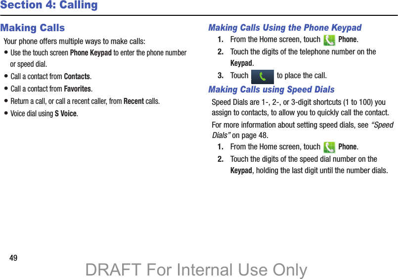 49Section 4: CallingMaking CallsYour phone offers multiple ways to make calls:• Use the touch screen Phone Keypad to enter the phone number or speed dial.• Call a contact from Contacts.• Call a contact from Favorites.• Return a call, or call a recent caller, from Recent calls.• Voice dial using S Voice.Making Calls Using the Phone Keypad1. From the Home screen, touch   Phone.2. Touch the digits of the telephone number on the Keypad.3. Touch   to place the call.Making Calls using Speed DialsSpeed Dials are 1-, 2-, or 3-digit shortcuts (1 to 100) you assign to contacts, to allow you to quickly call the contact.For more information about setting speed dials, see “Speed Dials” on page 48.1. From the Home screen, touch   Phone.2. Touch the digits of the speed dial number on the Keypad, holding the last digit until the number dials.DRAFT For Internal Use Only