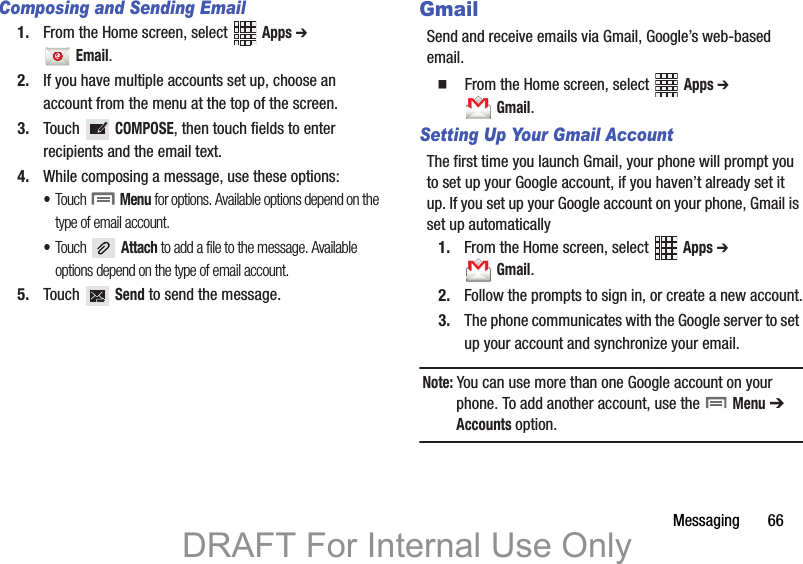 Messaging       66Composing and Sending Email1. From the Home screen, select   Apps ➔  Email. 2. If you have multiple accounts set up, choose an account from the menu at the top of the screen. 3. Touch  COMPOSE, then touch fields to enter recipients and the email text.4. While composing a message, use these options:•Touch  Menu for options. Available options depend on the type of email account.•Touch  Attach to add a file to the message. Available options depend on the type of email account.5. Touch  Send to send the message.GmailSend and receive emails via Gmail, Google’s web-based email.  From the Home screen, select   Apps ➔  Gmail.Setting Up Your Gmail AccountThe first time you launch Gmail, your phone will prompt you to set up your Google account, if you haven’t already set it up. If you set up your Google account on your phone, Gmail is set up automatically1. From the Home screen, select   Apps ➔  Gmail.2. Follow the prompts to sign in, or create a new account.3. The phone communicates with the Google server to set up your account and synchronize your email.Note: You can use more than one Google account on your phone. To add another account, use the   Menu ➔ Accounts option.DRAFT For Internal Use Only