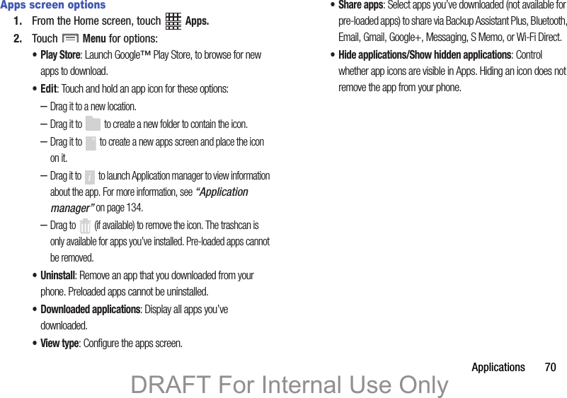 Applications       70Apps screen options1. From the Home screen, touch   Apps.2. Touch  Menu for options:•Play Store: Launch Google™ Play Store, to browse for new apps to download.•Edit: Touch and hold an app icon for these options:–Drag it to a new location.–Drag it to   to create a new folder to contain the icon.–Drag it to   to create a new apps screen and place the icon on it.–Drag it to   to launch Application manager to view information about the app. For more information, see “Application manager” on page 134.–Drag to   (if available) to remove the icon. The trashcan is only available for apps you’ve installed. Pre-loaded apps cannot be removed.• Uninstall: Remove an app that you downloaded from your phone. Preloaded apps cannot be uninstalled.• Downloaded applications: Display all apps you’ve downloaded.•View type: Configure the apps screen.• Share apps: Select apps you’ve downloaded (not available for pre-loaded apps) to share via Backup Assistant Plus, Bluetooth, Email, Gmail, Google+, Messaging, S Memo, or Wi-Fi Direct.• Hide applications/Show hidden applications: Control whether app icons are visible in Apps. Hiding an icon does not remove the app from your phone.DRAFT For Internal Use Only