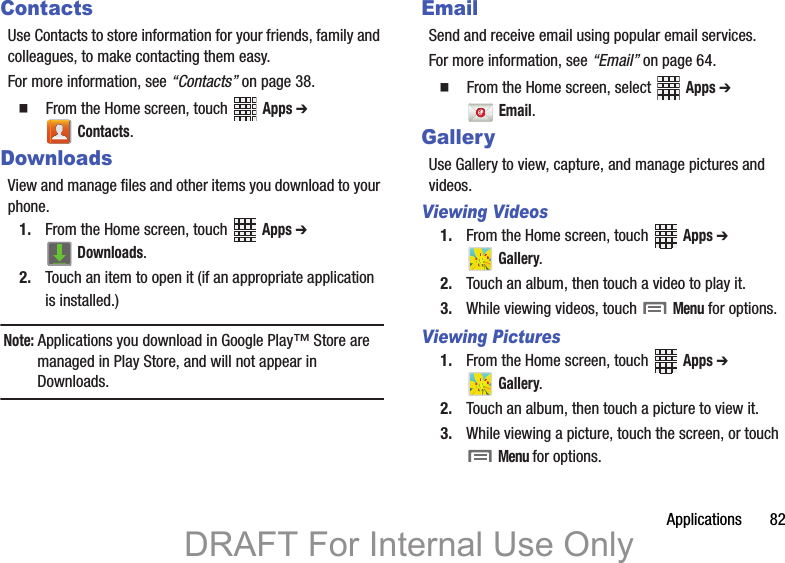 Applications       82ContactsUse Contacts to store information for your friends, family and colleagues, to make contacting them easy.For more information, see “Contacts” on page 38.  From the Home screen, touch   Apps ➔  Contacts.DownloadsView and manage files and other items you download to your phone.1. From the Home screen, touch   Apps ➔  Downloads.2. Touch an item to open it (if an appropriate application is installed.)Note: Applications you download in Google Play™ Store are managed in Play Store, and will not appear in Downloads.EmailSend and receive email using popular email services.For more information, see “Email” on page 64.  From the Home screen, select   Apps ➔  Email.GalleryUse Gallery to view, capture, and manage pictures and videos.Viewing Videos1. From the Home screen, touch   Apps ➔  Gallery. 2. Touch an album, then touch a video to play it.3. While viewing videos, touch   Menu for options.Viewing Pictures1. From the Home screen, touch   Apps ➔  Gallery.2. Touch an album, then touch a picture to view it.3. While viewing a picture, touch the screen, or touch  Menu for options.DRAFT For Internal Use Only