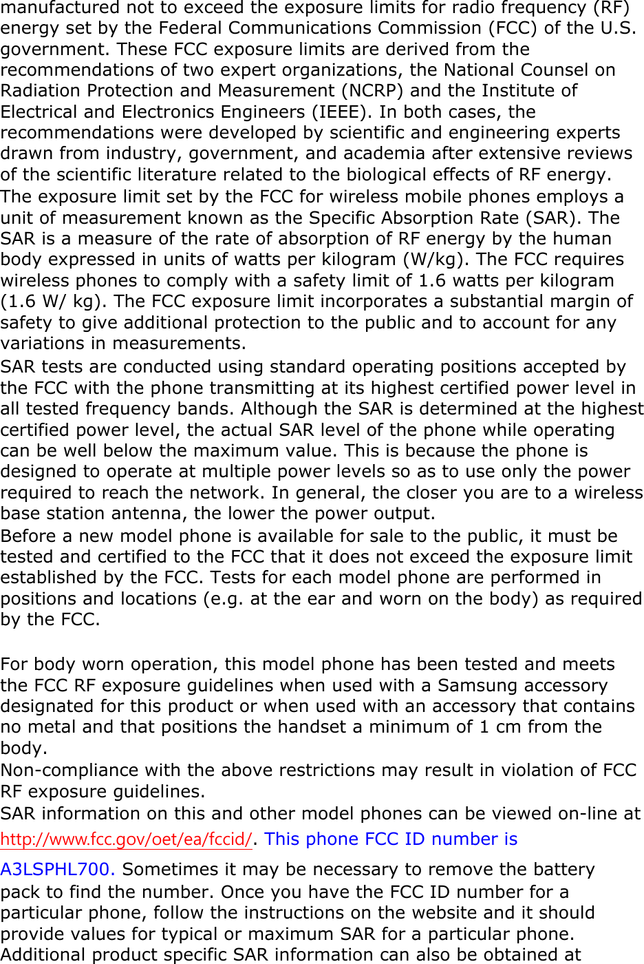manufactured not to exceed the exposure limits for radio frequency (RF) energy set by the Federal Communications Commission (FCC) of the U.S. government. These FCC exposure limits are derived from the recommendations of two expert organizations, the National Counsel on Radiation Protection and Measurement (NCRP) and the Institute of Electrical and Electronics Engineers (IEEE). In both cases, the recommendations were developed by scientific and engineering experts drawn from industry, government, and academia after extensive reviews of the scientific literature related to the biological effects of RF energy. The exposure limit set by the FCC for wireless mobile phones employs a unit of measurement known as the Specific Absorption Rate (SAR). The SAR is a measure of the rate of absorption of RF energy by the human body expressed in units of watts per kilogram (W/kg). The FCC requires wireless phones to comply with a safety limit of 1.6 watts per kilogram (1.6 W/ kg). The FCC exposure limit incorporates a substantial margin of safety to give additional protection to the public and to account for any variations in measurements. SAR tests are conducted using standard operating positions accepted by the FCC with the phone transmitting at its highest certified power level in all tested frequency bands. Although the SAR is determined at the highest certified power level, the actual SAR level of the phone while operating can be well below the maximum value. This is because the phone is designed to operate at multiple power levels so as to use only the power required to reach the network. In general, the closer you are to a wireless base station antenna, the lower the power output. Before a new model phone is available for sale to the public, it must be tested and certified to the FCC that it does not exceed the exposure limit established by the FCC. Tests for each model phone are performed in positions and locations (e.g. at the ear and worn on the body) as required by the FCC.      For body worn operation, this model phone has been tested and meets the FCC RF exposure guidelines when used with a Samsung accessory designated for this product or when used with an accessory that contains no metal and that positions the handset a minimum of 1 cm from the body.   Non-compliance with the above restrictions may result in violation of FCC RF exposure guidelines. SAR information on this and other model phones can be viewed on-line at http://www.fcc.gov/oet/ea/fccid/. This phone FCC ID number isA3LSPHL700. Sometimes it may be necessary to remove the battery pack to find the number. Once you have the FCC ID number for a particular phone, follow the instructions on the website and it should provide values for typical or maximum SAR for a particular phone. Additional product specific SAR information can also be obtained at 