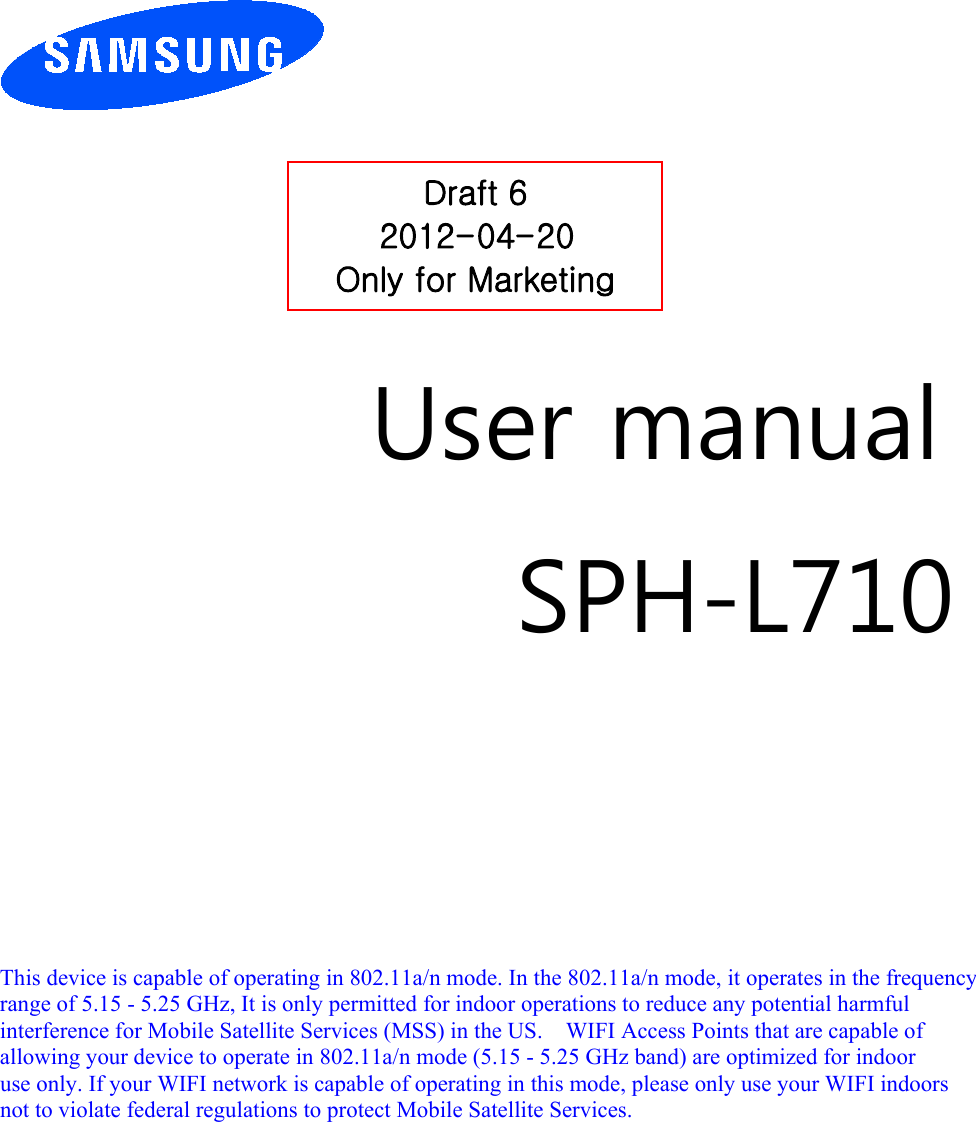         User manual SPH-L710         This device is capable of operating in 802.11a/n mode. In the 802.11a/n mode, it operates in the frequency   range of 5.15 - 5.25 GHz, It is only permitted for indoor operations to reduce any potential harmful   interference for Mobile Satellite Services (MSS) in the US.    WIFI Access Points that are capable of   allowing your device to operate in 802.11a/n mode (5.15 - 5.25 GHz band) are optimized for indoor   use only. If your WIFI network is capable of operating in this mode, please only use your WIFI indoors not to violate federal regulations to protect Mobile Satellite Services.        Draft 6 2012-04-20 Only for Marketing 