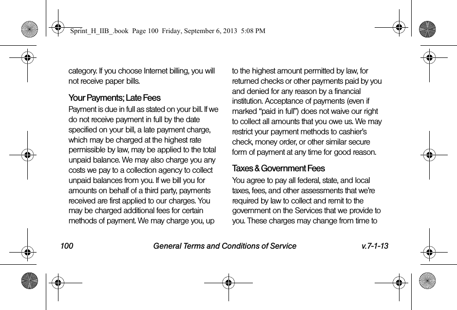 100 General Terms and Conditions of Service v.7-1-13category. If you choose Internet billing, you will not receive paper bills.Your Payments; Late Fees Payment is due in full as stated on your bill. If we do not receive payment in full by the date specified on your bill, a late payment charge, which may be charged at the highest rate permissible by law, may be applied to the total unpaid balance. We may also charge you any costs we pay to a collection agency to collect unpaid balances from you. If we bill you for amounts on behalf of a third party, payments received are first applied to our charges. You may be charged additional fees for certain methods of payment. We may charge you, up to the highest amount permitted by law, for returned checks or other payments paid by you and denied for any reason by a financial institution. Acceptance of payments (even if marked “paid in full”) does not waive our right to collect all amounts that you owe us. We may restrict your payment methods to cashier’s check, money order, or other similar secure form of payment at any time for good reason.Taxes &amp; Government Fees You agree to pay all federal, state, and local taxes, fees, and other assessments that we’re required by law to collect and remit to the government on the Services that we provide to you. These charges may change from time to Sprint_H_IIB_.book  Page 100  Friday, September 6, 2013  5:08 PM