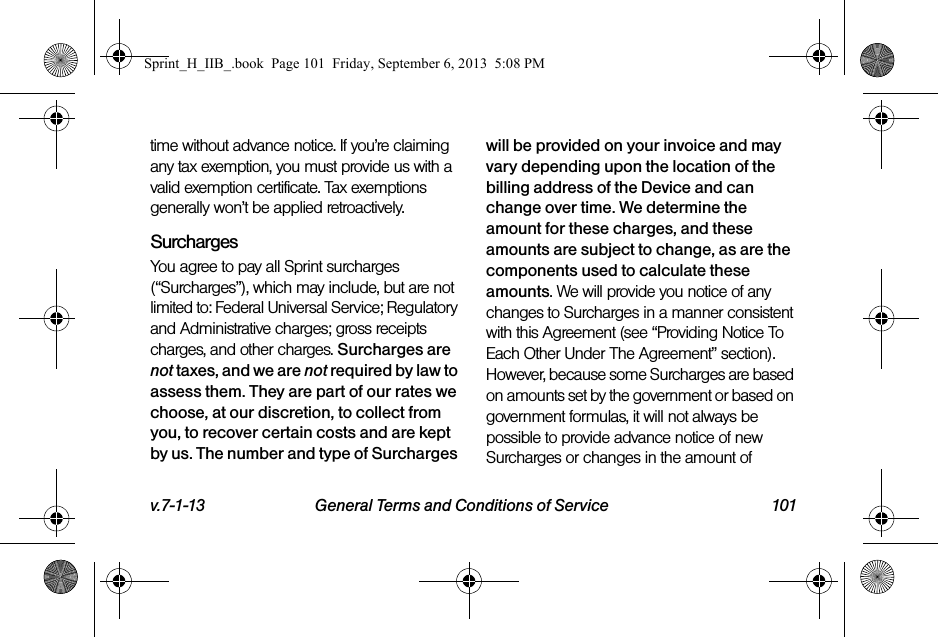 v.7-1-13 General Terms and Conditions of Service 101time without advance notice. If you’re claiming any tax exemption, you must provide us with a valid exemption certificate. Tax exemptions generally won’t be applied retroactively.Surcharges You agree to pay all Sprint surcharges (“Surcharges”), which may include, but are not limited to: Federal Universal Service; Regulatory and Administrative charges; gross receipts charges, and other charges. Surcharges are not taxes, and we are not required by law to assess them. They are part of our rates we choose, at our discretion, to collect from you, to recover certain costs and are kept by us. The number and type of Surcharges will be provided on your invoice and may vary depending upon the location of the billing address of the Device and can change over time. We determine the amount for these charges, and these amounts are subject to change, as are the components used to calculate these amounts. We will provide you notice of any changes to Surcharges in a manner consistent with this Agreement (see “Providing Notice To Each Other Under The Agreement” section). However, because some Surcharges are based on amounts set by the government or based on government formulas, it will not always be possible to provide advance notice of new Surcharges or changes in the amount of Sprint_H_IIB_.book  Page 101  Friday, September 6, 2013  5:08 PM
