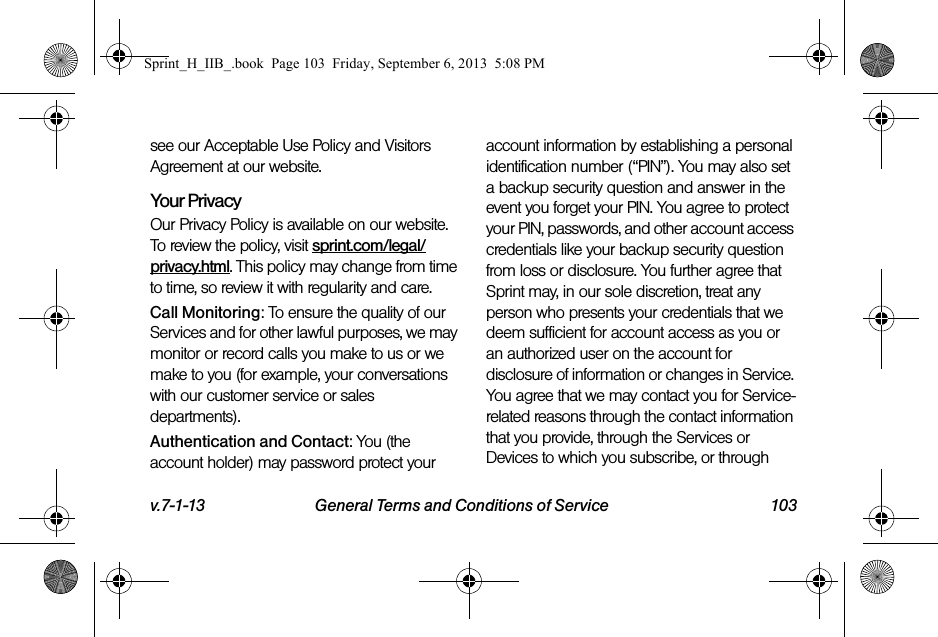 v.7-1-13 General Terms and Conditions of Service 103see our Acceptable Use Policy and Visitors Agreement at our website.Your Privacy Our Privacy Policy is available on our website. To review the policy, visit sprint.com/legal/privacy.html. This policy may change from time to time, so review it with regularity and care. Call Monitoring: To ensure the quality of our Services and for other lawful purposes, we may monitor or record calls you make to us or we make to you (for example, your conversations with our customer service or sales departments).Authentication and Contact: You (the account holder) may password protect your account information by establishing a personal identification number (“PIN”). You may also set a backup security question and answer in the event you forget your PIN. You agree to protect your PIN, passwords, and other account access credentials like your backup security question from loss or disclosure. You further agree that Sprint may, in our sole discretion, treat any person who presents your credentials that we deem sufficient for account access as you or an authorized user on the account for disclosure of information or changes in Service. You agree that we may contact you for Service-related reasons through the contact information that you provide, through the Services or Devices to which you subscribe, or through Sprint_H_IIB_.book  Page 103  Friday, September 6, 2013  5:08 PM