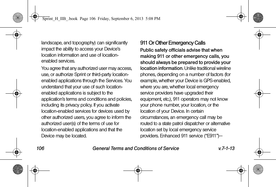 106 General Terms and Conditions of Service v.7-1-13landscape, and topography) can significantly impact the ability to access your Device’s location information and use of location-enabled services.You agree that any authorized user may access, use, or authorize Sprint or third-party location-enabled applications through the Services. You understand that your use of such location-enabled applications is subject to the application’s terms and conditions and policies, including its privacy policy. If you activate location-enabled services for devices used by other authorized users, you agree to inform the authorized user(s) of the terms of use for location-enabled applications and that the Device may be located.911 Or Other Emergency Calls Public safety officials advise that when making 911 or other emergency calls, you should always be prepared to provide your location information. Unlike traditional wireline phones, depending on a number of factors (for example, whether your Device is GPS-enabled, where you are, whether local emergency service providers have upgraded their equipment, etc.), 911 operators may not know your phone number, your location, or the location of your Device. In certain circumstances, an emergency call may be routed to a state patrol dispatcher or alternative location set by local emergency service providers. Enhanced 911 service (“E911”)—Sprint_H_IIB_.book  Page 106  Friday, September 6, 2013  5:08 PM