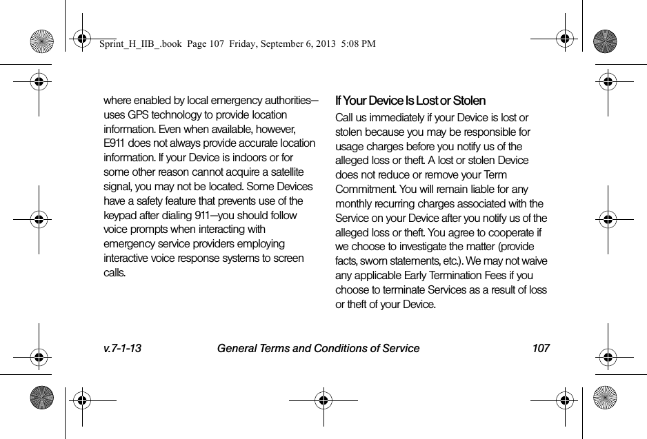 v.7-1-13 General Terms and Conditions of Service 107where enabled by local emergency authorities—uses GPS technology to provide location information. Even when available, however, E911 does not always provide accurate location information. If your Device is indoors or for some other reason cannot acquire a satellite signal, you may not be located. Some Devices have a safety feature that prevents use of the keypad after dialing 911—you should follow voice prompts when interacting with emergency service providers employing interactive voice response systems to screen calls.If Your Device Is Lost or Stolen Call us immediately if your Device is lost or stolen because you may be responsible for usage charges before you notify us of the alleged loss or theft. A lost or stolen Device does not reduce or remove your Term Commitment. You will remain liable for any monthly recurring charges associated with the Service on your Device after you notify us of the alleged loss or theft. You agree to cooperate if we choose to investigate the matter (provide facts, sworn statements, etc.). We may not waive any applicable Early Termination Fees if you choose to terminate Services as a result of loss or theft of your Device.Sprint_H_IIB_.book  Page 107  Friday, September 6, 2013  5:08 PM
