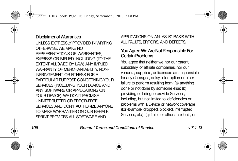 108 General Terms and Conditions of Service v.7-1-13Disclaimer of Warranties UNLESS EXPRESSLY PROVIDED IN WRITING OTHERWISE, WE MAKE NO REPRESENTATIONS OR WARRANTIES, EXPRESS OR IMPLIED, INCLUDING (TO THE EXTENT ALLOWED BY LAW) ANY IMPLIED WARRANTY OF MERCHANTABILITY, NON-INFRINGEMENT, OR FITNESS FOR A PARTICULAR PURPOSE CONCERNING YOUR SERVICES (INCLUDING YOUR DEVICE AND ANY SOFTWARE OR APPLICATIONS ON YOUR DEVICE). WE DON’T PROMISE UNINTERRUPTED OR ERROR-FREE SERVICES AND DON’T AUTHORIZE ANYONE TO MAKE WARRANTIES ON OUR BEHALF. SPRINT PROVIDES ALL SOFTWARE AND APPLICATIONS ON AN “AS IS” BASIS WITH ALL FAULTS, ERRORS, AND DEFECTS.You Agree We Are Not Responsible For Certain Problems You agree that neither we nor our parent, subsidiary, or affiliate companies, nor our vendors, suppliers, or licensors are responsible for any damages, delay, interruption or other failure to perform resulting from: (a) anything done or not done by someone else; (b) providing or failing to provide Services, including, but not limited to, deficiencies or problems with a Device or network coverage (for example, dropped, blocked, interrupted Services, etc.); (c) traffic or other accidents, or Sprint_H_IIB_.book  Page 108  Friday, September 6, 2013  5:08 PM