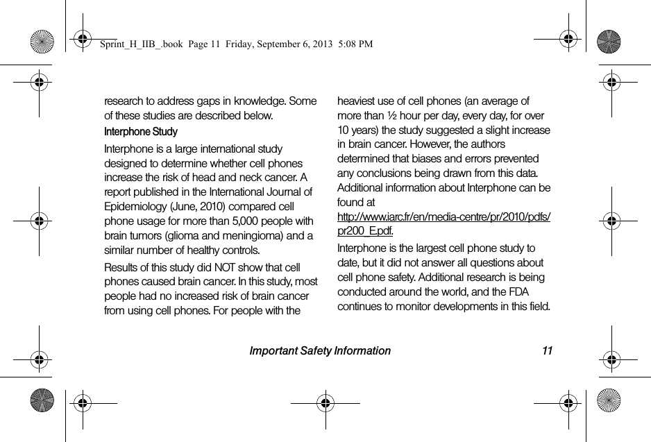 Important Safety Information 11research to address gaps in knowledge. Some of these studies are described below.Interphone StudyInterphone is a large international study designed to determine whether cell phones increase the risk of head and neck cancer. A report published in the International Journal of Epidemiology (June, 2010) compared cell phone usage for more than 5,000 people with brain tumors (glioma and meningioma) and a similar number of healthy controls.Results of this study did NOT show that cell phones caused brain cancer. In this study, most people had no increased risk of brain cancer from using cell phones. For people with the heaviest use of cell phones (an average of more than ½ hour per day, every day, for over 10 years) the study suggested a slight increase in brain cancer. However, the authors determined that biases and errors prevented any conclusions being drawn from this data. Additional information about Interphone can be found at http://www.iarc.fr/en/media-centre/pr/2010/pdfs/pr200_E.pdf.Interphone is the largest cell phone study to date, but it did not answer all questions about cell phone safety. Additional research is being conducted around the world, and the FDA continues to monitor developments in this field.Sprint_H_IIB_.book  Page 11  Friday, September 6, 2013  5:08 PM