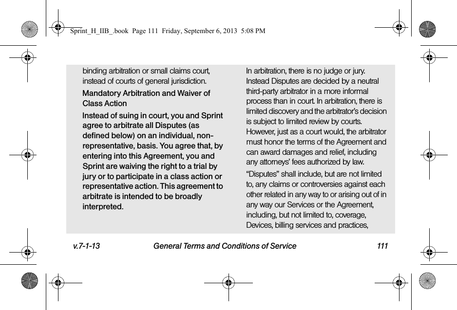 v.7-1-13 General Terms and Conditions of Service 111binding arbitration or small claims court, instead of courts of general jurisdiction.Mandatory Arbitration and Waiver of Class ActionInstead of suing in court, you and Sprint agree to arbitrate all Disputes (as defined below) on an individual, non-representative, basis. You agree that, by entering into this Agreement, you and Sprint are waiving the right to a trial by jury or to participate in a class action or representative action. This agreement to arbitrate is intended to be broadly interpreted.In arbitration, there is no judge or jury. Instead Disputes are decided by a neutral third-party arbitrator in a more informal process than in court. In arbitration, there is limited discovery and the arbitrator’s decision is subject to limited review by courts. However, just as a court would, the arbitrator must honor the terms of the Agreement and can award damages and relief, including any attorneys’ fees authorized by law.“Disputes” shall include, but are not limited to, any claims or controversies against each other related in any way to or arising out of in any way our Services or the Agreement, including, but not limited to, coverage, Devices, billing services and practices, Sprint_H_IIB_.book  Page 111  Friday, September 6, 2013  5:08 PM
