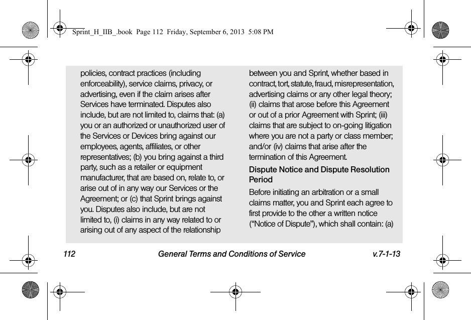 112 General Terms and Conditions of Service v.7-1-13policies, contract practices (including enforceability), service claims, privacy, or advertising, even if the claim arises after Services have terminated. Disputes also include, but are not limited to, claims that: (a) you or an authorized or unauthorized user of the Services or Devices bring against our employees, agents, affiliates, or other representatives; (b) you bring against a third party, such as a retailer or equipment manufacturer, that are based on, relate to, or arise out of in any way our Services or the Agreement; or (c) that Sprint brings against you. Disputes also include, but are not limited to, (i) claims in any way related to or arising out of any aspect of the relationship between you and Sprint, whether based in contract, tort, statute, fraud, misrepresentation, advertising claims or any other legal theory; (ii) claims that arose before this Agreement or out of a prior Agreement with Sprint; (iii) claims that are subject to on-going litigation where you are not a party or class member; and/or (iv) claims that arise after the termination of this Agreement.Dispute Notice and Dispute Resolution PeriodBefore initiating an arbitration or a small claims matter, you and Sprint each agree to first provide to the other a written notice (“Notice of Dispute”), which shall contain: (a) Sprint_H_IIB_.book  Page 112  Friday, September 6, 2013  5:08 PM