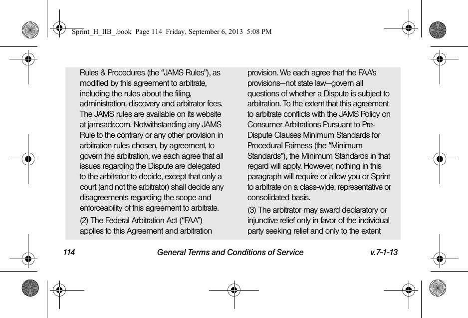 114 General Terms and Conditions of Service v.7-1-13Rules &amp; Procedures (the “JAMS Rules”), as modified by this agreement to arbitrate, including the rules about the filing, administration, discovery and arbitrator fees. The JAMS rules are available on its website at jamsadr.com. Notwithstanding any JAMS Rule to the contrary or any other provision in arbitration rules chosen, by agreement, to govern the arbitration, we each agree that all issues regarding the Dispute are delegated to the arbitrator to decide, except that only a court (and not the arbitrator) shall decide any disagreements regarding the scope and enforceability of this agreement to arbitrate.(2) The Federal Arbitration Act (“FAA”) applies to this Agreement and arbitration provision. We each agree that the FAA’s provisions—not state law—govern all questions of whether a Dispute is subject to arbitration. To the extent that this agreement to arbitrate conflicts with the JAMS Policy on Consumer Arbitrations Pursuant to Pre-Dispute Clauses Minimum Standards for Procedural Fairness (the “Minimum Standards”), the Minimum Standards in that regard will apply. However, nothing in this paragraph will require or allow you or Sprint to arbitrate on a class-wide, representative or consolidated basis.(3) The arbitrator may award declaratory or injunctive relief only in favor of the individual party seeking relief and only to the extent Sprint_H_IIB_.book  Page 114  Friday, September 6, 2013  5:08 PM