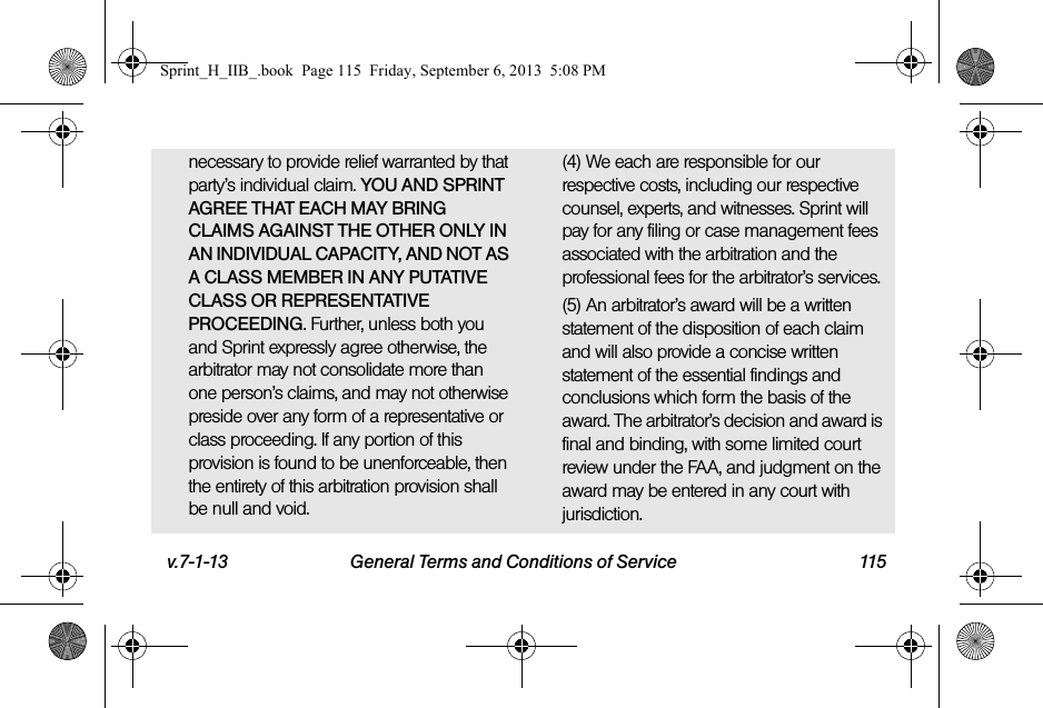 v.7-1-13 General Terms and Conditions of Service 115necessary to provide relief warranted by that party’s individual claim. YOU AND SPRINT AGREE THAT EACH MAY BRING CLAIMS AGAINST THE OTHER ONLY IN AN INDIVIDUAL CAPACITY, AND NOT AS A CLASS MEMBER IN ANY PUTATIVE CLASS OR REPRESENTATIVE PROCEEDING. Further, unless both you and Sprint expressly agree otherwise, the arbitrator may not consolidate more than one person’s claims, and may not otherwise preside over any form of a representative or class proceeding. If any portion of this provision is found to be unenforceable, then the entirety of this arbitration provision shall be null and void.(4) We each are responsible for our respective costs, including our respective counsel, experts, and witnesses. Sprint will pay for any filing or case management fees associated with the arbitration and the professional fees for the arbitrator’s services.(5) An arbitrator’s award will be a written statement of the disposition of each claim and will also provide a concise written statement of the essential findings and conclusions which form the basis of the award. The arbitrator’s decision and award is final and binding, with some limited court review under the FAA, and judgment on the award may be entered in any court with jurisdiction.Sprint_H_IIB_.book  Page 115  Friday, September 6, 2013  5:08 PM