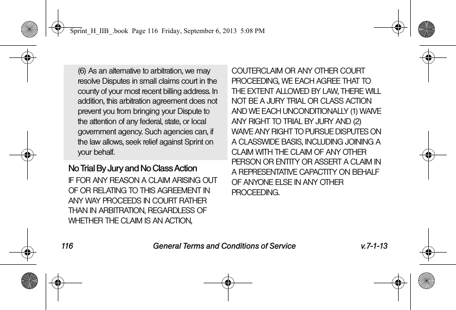 116 General Terms and Conditions of Service v.7-1-13(6) As an alternative to arbitration, we may resolve Disputes in small claims court in the county of your most recent billing address. In addition, this arbitration agreement does not prevent you from bringing your Dispute to the attention of any federal, state, or local government agency. Such agencies can, if the law allows, seek relief against Sprint on your behalf.No Trial By Jury and No Class ActionIF FOR ANY REASON A CLAIM ARISING OUT OF OR RELATING TO THIS AGREEMENT IN ANY WAY PROCEEDS IN COURT RATHER THAN IN ARBITRATION, REGARDLESS OF WHETHER THE CLAIM IS AN ACTION, COUTERCLAIM OR ANY OTHER COURT PROCEEDING, WE EACH AGREE THAT TO THE EXTENT ALLOWED BY LAW, THERE WILL NOT BE A JURY TRIAL OR CLASS ACTION AND WE EACH UNCONDITIONALLY (1) WAIVE ANY RIGHT TO TRIAL BY JURY AND (2) WAIVE ANY RIGHT TO PURSUE DISPUTES ON A CLASSWIDE BASIS, INCLUDING JOINING A CLAIM WITH THE CLAIM OF ANY OTHER PERSON OR ENTITY OR ASSERT A CLAIM IN A REPRESENTATIVE CAPACTITY ON BEHALF OF ANYONE ELSE IN ANY OTHER PROCEEDING.Sprint_H_IIB_.book  Page 116  Friday, September 6, 2013  5:08 PM