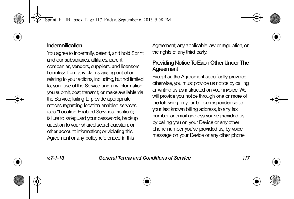 v.7-1-13 General Terms and Conditions of Service 117IndemnificationYou agree to indemnify, defend, and hold Sprint and our subsidiaries, affiliates, parent companies, vendors, suppliers, and licensors harmless from any claims arising out of or relating to your actions, including, but not limited to, your use of the Service and any information you submit, post, transmit, or make available via the Service; failing to provide appropriate notices regarding location-enabled services (see “Location-Enabled Services” section); failure to safeguard your passwords, backup question to your shared secret question, or other account information; or violating this Agreement or any policy referenced in this Agreement, any applicable law or regulation, or the rights of any third party.Providing Notice To Each Other Under The AgreementExcept as the Agreement specifically provides otherwise, you must provide us notice by calling or writing us as instructed on your invoice. We will provide you notice through one or more of the following: in your bill, correspondence to your last known billing address, to any fax number or email address you’ve provided us, by calling you on your Device or any other phone number you’ve provided us, by voice message on your Device or any other phone Sprint_H_IIB_.book  Page 117  Friday, September 6, 2013  5:08 PM