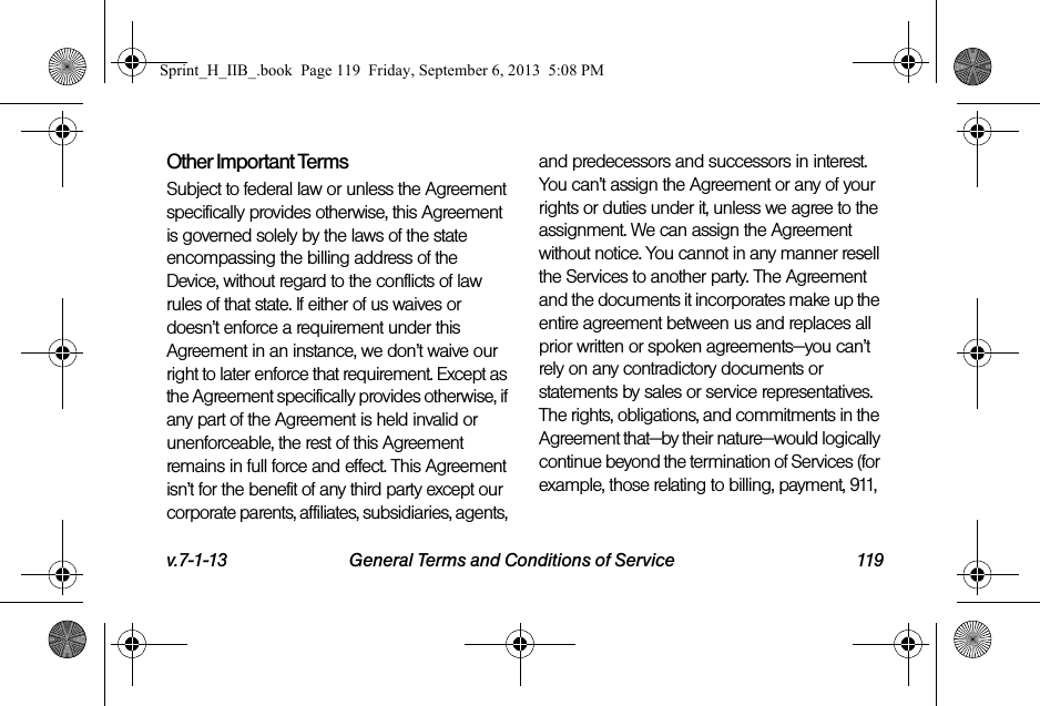 v.7-1-13 General Terms and Conditions of Service 119Other Important TermsSubject to federal law or unless the Agreement specifically provides otherwise, this Agreement is governed solely by the laws of the state encompassing the billing address of the Device, without regard to the conflicts of law rules of that state. If either of us waives or doesn’t enforce a requirement under this Agreement in an instance, we don’t waive our right to later enforce that requirement. Except as the Agreement specifically provides otherwise, if any part of the Agreement is held invalid or unenforceable, the rest of this Agreement remains in full force and effect. This Agreement isn’t for the benefit of any third party except our corporate parents, affiliates, subsidiaries, agents, and predecessors and successors in interest. You can’t assign the Agreement or any of your rights or duties under it, unless we agree to the assignment. We can assign the Agreement without notice. You cannot in any manner resell the Services to another party. The Agreement and the documents it incorporates make up the entire agreement between us and replaces all prior written or spoken agreements—you can’t rely on any contradictory documents or statements by sales or service representatives. The rights, obligations, and commitments in the Agreement that—by their nature—would logically continue beyond the termination of Services (for example, those relating to billing, payment, 911, Sprint_H_IIB_.book  Page 119  Friday, September 6, 2013  5:08 PM