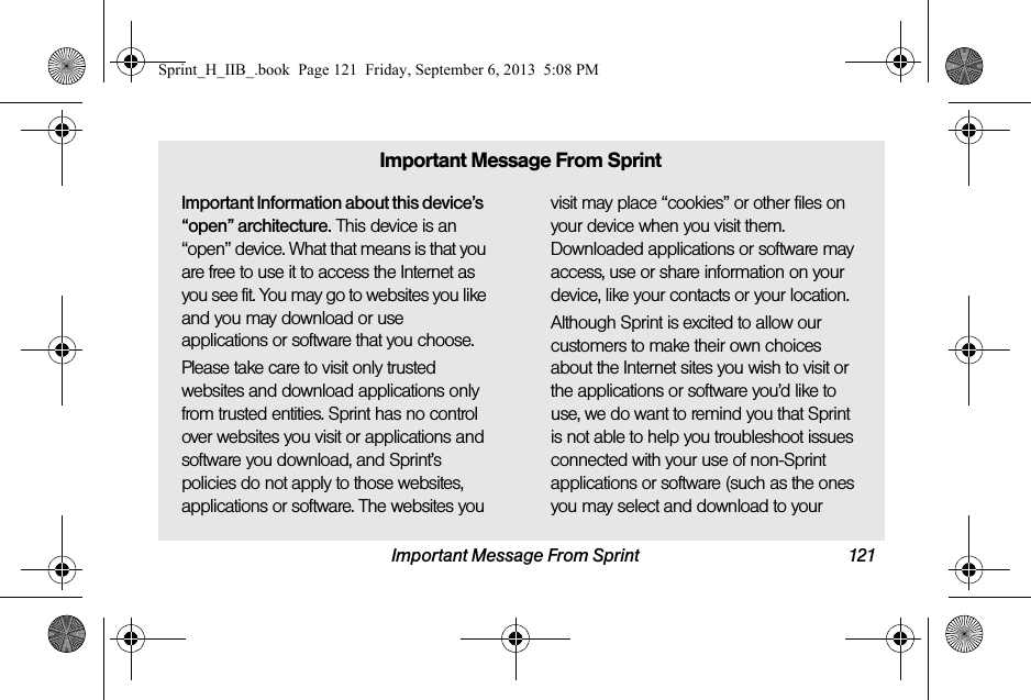 Important Message From Sprint 121Important Information about this device’s “open” architecture. This device is an “open” device. What that means is that you are free to use it to access the Internet as you see fit. You may go to websites you like and you may download or use applications or software that you choose.Please take care to visit only trusted websites and download applications only from trusted entities. Sprint has no control over websites you visit or applications and software you download, and Sprint’s policies do not apply to those websites, applications or software. The websites you visit may place “cookies” or other files on your device when you visit them. Downloaded applications or software may access, use or share information on your device, like your contacts or your location. Although Sprint is excited to allow our customers to make their own choices about the Internet sites you wish to visit or the applications or software you’d like to use, we do want to remind you that Sprint is not able to help you troubleshoot issues connected with your use of non-Sprint applications or software (such as the ones you may select and download to your Important Message From SprintSprint_H_IIB_.book  Page 121  Friday, September 6, 2013  5:08 PM