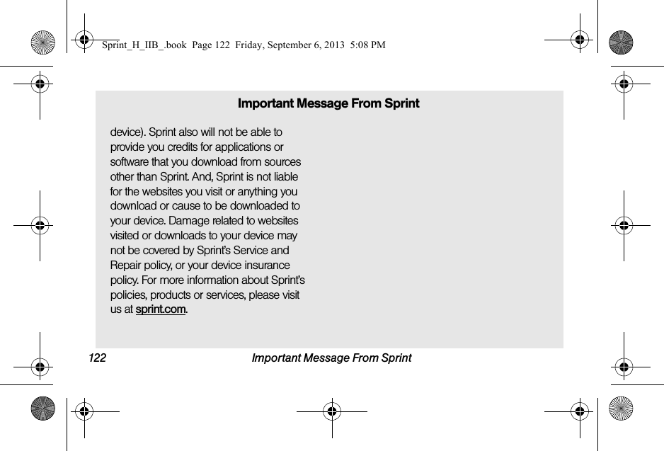 122 Important Message From Sprintdevice). Sprint also will not be able to provide you credits for applications or software that you download from sources other than Sprint. And, Sprint is not liable for the websites you visit or anything you download or cause to be downloaded to your device. Damage related to websites visited or downloads to your device may not be covered by Sprint’s Service and Repair policy, or your device insurance policy. For more information about Sprint’s policies, products or services, please visit us at sprint.com.Important Message From SprintSprint_H_IIB_.book  Page 122  Friday, September 6, 2013  5:08 PM