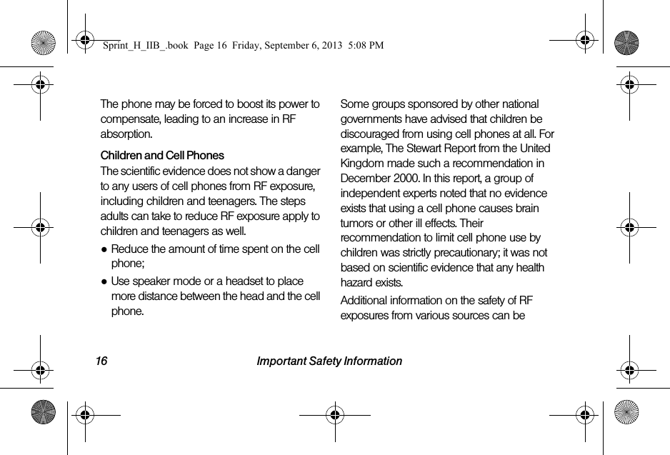 16 Important Safety InformationThe phone may be forced to boost its power to compensate, leading to an increase in RF absorption.Children and Cell PhonesThe scientific evidence does not show a danger to any users of cell phones from RF exposure, including children and teenagers. The steps adults can take to reduce RF exposure apply to children and teenagers as well.●Reduce the amount of time spent on the cell phone;●Use speaker mode or a headset to place more distance between the head and the cell phone.Some groups sponsored by other national governments have advised that children be discouraged from using cell phones at all. For example, The Stewart Report from the United Kingdom made such a recommendation in December 2000. In this report, a group of independent experts noted that no evidence exists that using a cell phone causes brain tumors or other ill effects. Their recommendation to limit cell phone use by children was strictly precautionary; it was not based on scientific evidence that any health hazard exists.Additional information on the safety of RF exposures from various sources can be Sprint_H_IIB_.book  Page 16  Friday, September 6, 2013  5:08 PM