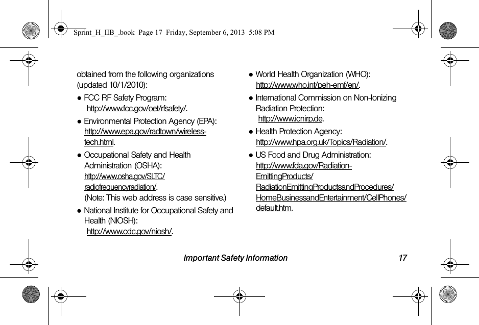 Important Safety Information 17obtained from the following organizations (updated 10/1/2010):●FCC RF Safety Program: http://www.fcc.gov/oet/rfsafety/.●Environmental Protection Agency (EPA):http://www.epa.gov/radtown/wireless-tech.html.●Occupational Safety and Health Administration (OSHA): http://www.osha.gov/SLTC/radiofrequencyradiation/.(Note: This web address is case sensitive.)●National Institute for Occupational Safety and Health (NIOSH): http://www.cdc.gov/niosh/.●World Health Organization (WHO): http://www.who.int/peh-emf/en/.●International Commission on Non-Ionizing Radiation Protection: http://www.icnirp.de.●Health Protection Agency: http://www.hpa.org.uk/Topics/Radiation/.●US Food and Drug Administration: http://www.fda.gov/Radiation-EmittingProducts/RadiationEmittingProductsandProcedures/HomeBusinessandEntertainment/CellPhones/default.htm.Sprint_H_IIB_.book  Page 17  Friday, September 6, 2013  5:08 PM