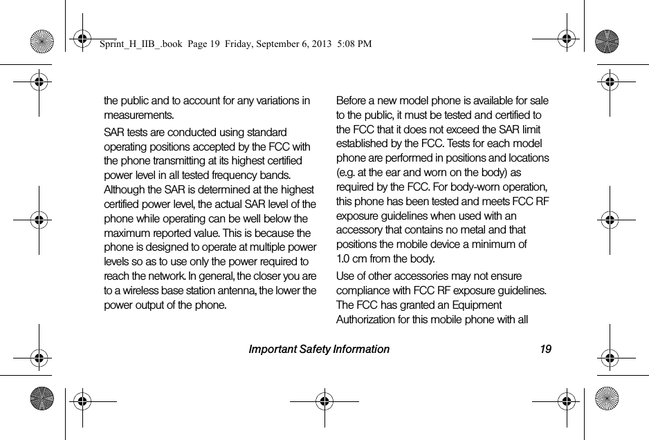 Important Safety Information 19the public and to account for any variations in measurements.SAR tests are conducted using standard operating positions accepted by the FCC with the phone transmitting at its highest certified power level in all tested frequency bands. Although the SAR is determined at the highest certified power level, the actual SAR level of the phone while operating can be well below the maximum reported value. This is because the phone is designed to operate at multiple power levels so as to use only the power required to reach the network. In general, the closer you are to a wireless base station antenna, the lower the power output of the phone.Before a new model phone is available for sale to the public, it must be tested and certified to the FCC that it does not exceed the SAR limit established by the FCC. Tests for each model phone are performed in positions and locations (e.g. at the ear and worn on the body) as required by the FCC. For body-worn operation, this phone has been tested and meets FCC RF exposure guidelines when used with an accessory that contains no metal and that positions the mobile device a minimum of 1.0 cm from the body.Use of other accessories may not ensure compliance with FCC RF exposure guidelines. The FCC has granted an Equipment Authorization for this mobile phone with all Sprint_H_IIB_.book  Page 19  Friday, September 6, 2013  5:08 PM