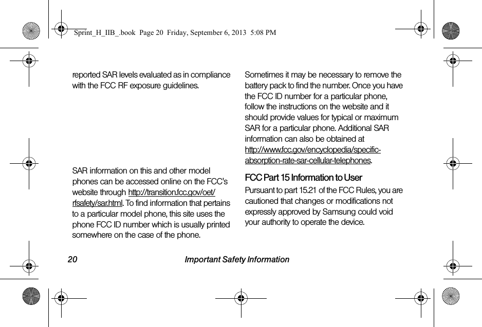 20 Important Safety Informationreported SAR levels evaluated as in compliance with the FCC RF exposure guidelines. The maximum SAR values for this model phone as reported to the FCC are:Head (Simultaneous transmission):0.98 W/KgBody-worn (Simultaneous transmission) 1.50 W/KgSAR information on this and other model phones can be accessed online on the FCC&apos;s website through http://transition.fcc.gov/oet/rfsafety/sar.html. To find information that pertains to a particular model phone, this site uses the phone FCC ID number which is usually printed somewhere on the case of the phone. Sometimes it may be necessary to remove the battery pack to find the number. Once you have the FCC ID number for a particular phone, follow the instructions on the website and it should provide values for typical or maximum SAR for a particular phone. Additional SAR information can also be obtained at http://www.fcc.gov/encyclopedia/specific-absorption-rate-sar-cellular-telephones.FCC Part 15 Information to UserPursuant to part 15.21 of the FCC Rules, you are cautioned that changes or modifications not expressly approved by Samsung could void your authority to operate the device.Sprint_H_IIB_.book  Page 20  Friday, September 6, 2013  5:08 PM